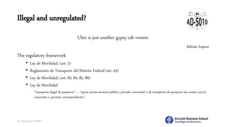 Dr. Jorge Ramírez Medina
Illegal and unregulated?
Uber is just another gypsy cab versión
Adrian Lajous
The regulatory framework
• Ley de Movilidad, (art. 5)
• Reglamento de Transporte del Distrito Federal (art. 43)
• Ley de Movilidad, (art. 82, 84, 85, 89)
• Ley de Movilidad
“transporte ilegal de pasajeros” … “quien preste servicio público, privado, mercantil o de transporte de pasajeros sin contar con la
concesión o permiso correspondiente”.
 