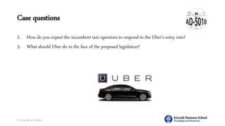 Dr. Jorge Ramírez Medina
Case questions
2. How do you expect the incumbent taxi operators to respond to the Uber’s entry into?
3. What should Uber do in the face of the proposed legislation?
 