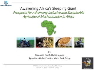 Awakening Africa’s Sleeping Giant
Prospects for Advancing Inclusive and Sustainable
Agricultural Mechanization in Africa
by:
Simeon K. Ehui & Chakib Jenane
Agriculture Global Practice, World Bank Group
Fifth World Summit on Agriculture Machinery
January 21, 2016 ~ Istanbul, Turkey
1
 