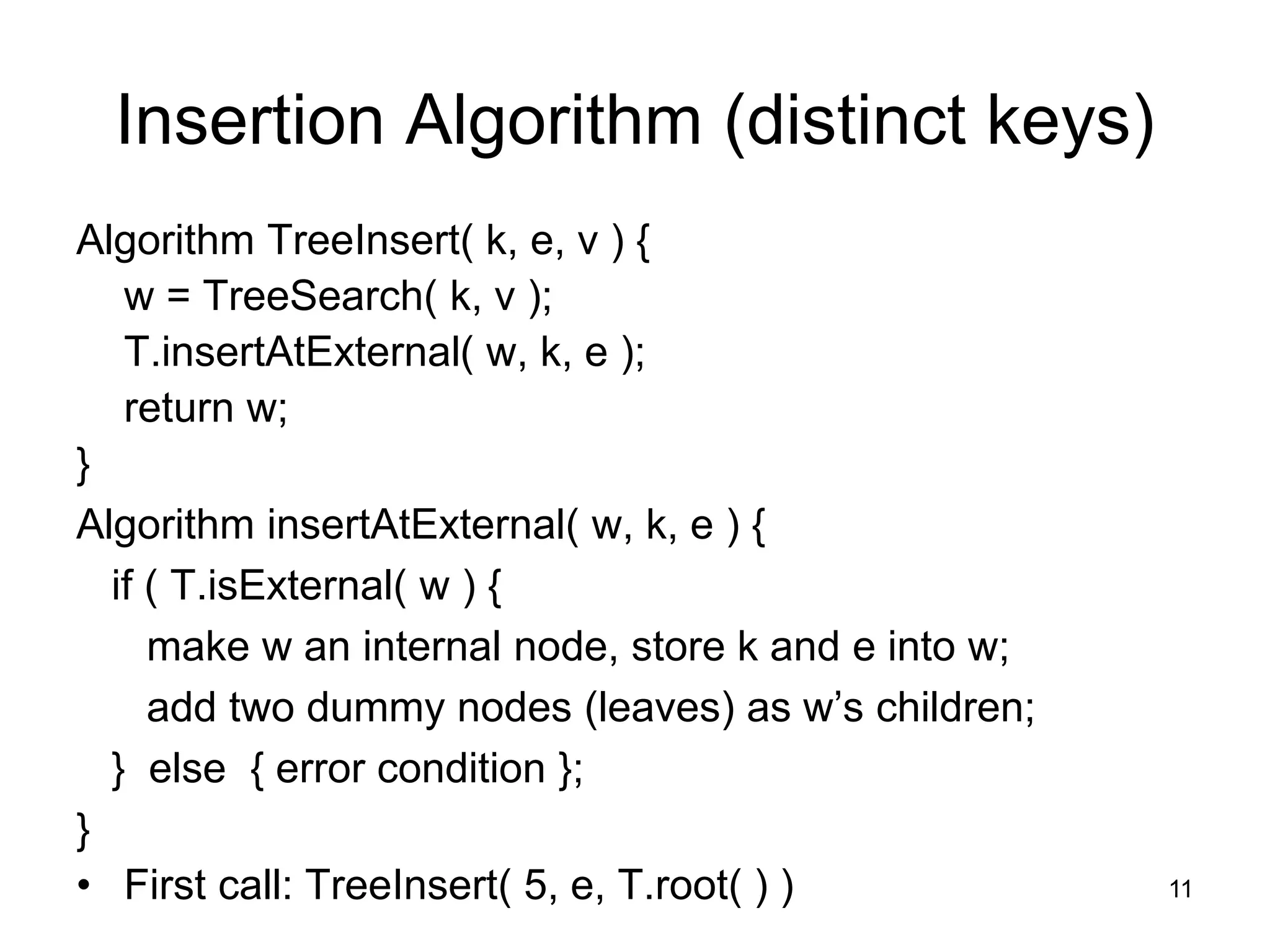 Insertion Algorithm (distinct keys)
Algorithm TreeInsert( k, e, v ) {
w = TreeSearch( k, v );
T.insertAtExternal( w, k, e );
return w;
}
Algorithm insertAtExternal( w, k, e ) {
if ( T.isExternal( w ) {
make w an internal node, store k and e into w;
add two dummy nodes (leaves) as w’s children;
} else { error condition };
}
• First call: TreeInsert( 5, e, T.root( ) ) 11
 