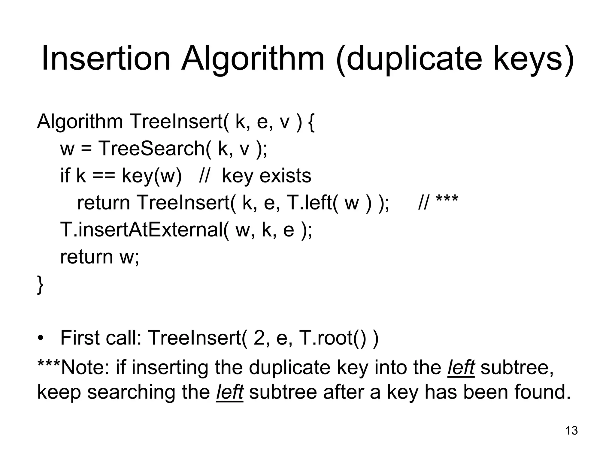 Insertion Algorithm (duplicate keys)
Algorithm TreeInsert( k, e, v ) {
w = TreeSearch( k, v );
if k == key(w) // key exists
return TreeInsert( k, e, T.left( w ) ); // ***
T.insertAtExternal( w, k, e );
return w;
}
• First call: TreeInsert( 2, e, T.root() )
***Note: if inserting the duplicate key into the left subtree,
keep searching the left subtree after a key has been found.
13
 