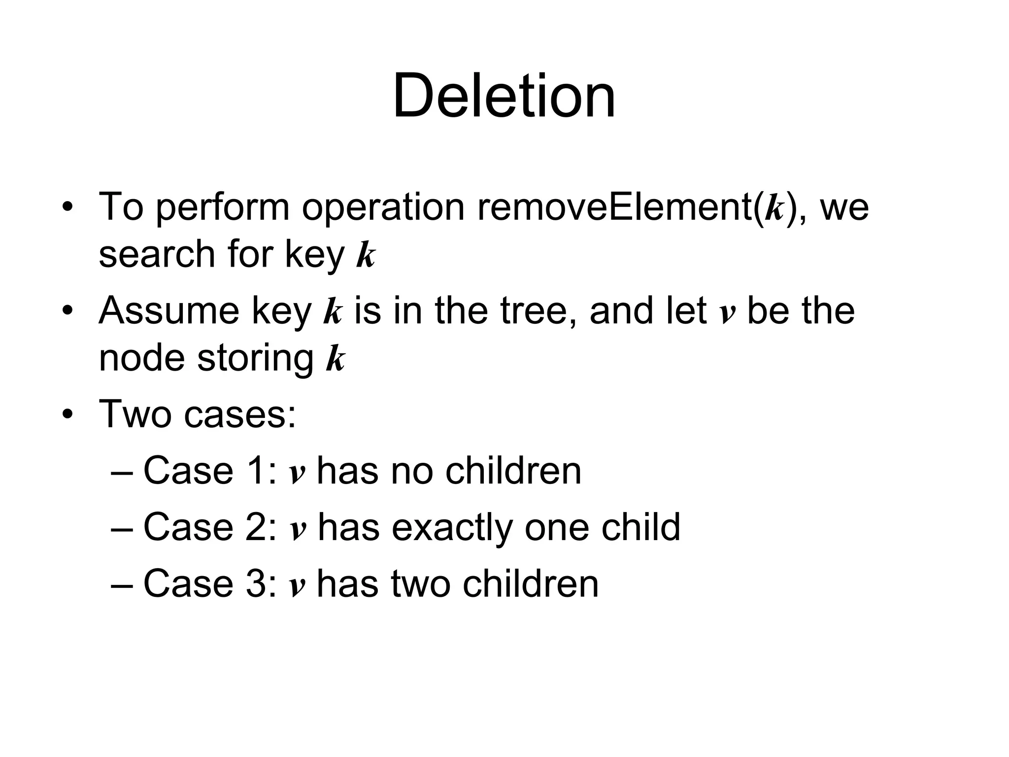 Deletion
• To perform operation removeElement(k), we
search for key k
• Assume key k is in the tree, and let v be the
node storing k
• Two cases:
– Case 1: v has no children
– Case 2: v has exactly one child
– Case 3: v has two children
 