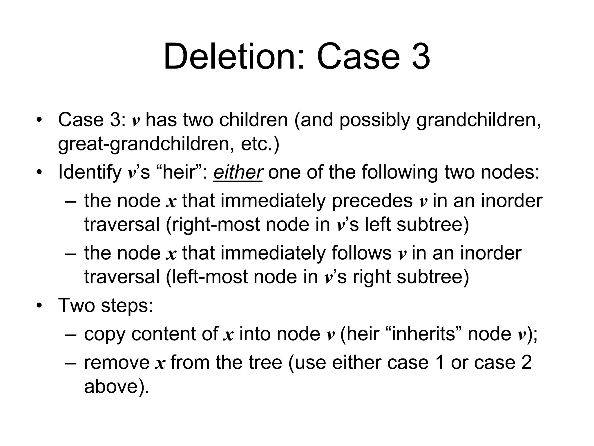Deletion: Case 3
• Case 3: v has two children (and possibly grandchildren,
great-grandchildren, etc.)
• Identify v’s “heir”: either one of the following two nodes:
– the node x that immediately precedes v in an inorder
traversal (right-most node in v’s left subtree)
– the node x that immediately follows v in an inorder
traversal (left-most node in v’s right subtree)
• Two steps:
– copy content of x into node v (heir “inherits” node v);
– remove x from the tree (use either case 1 or case 2
above).
 