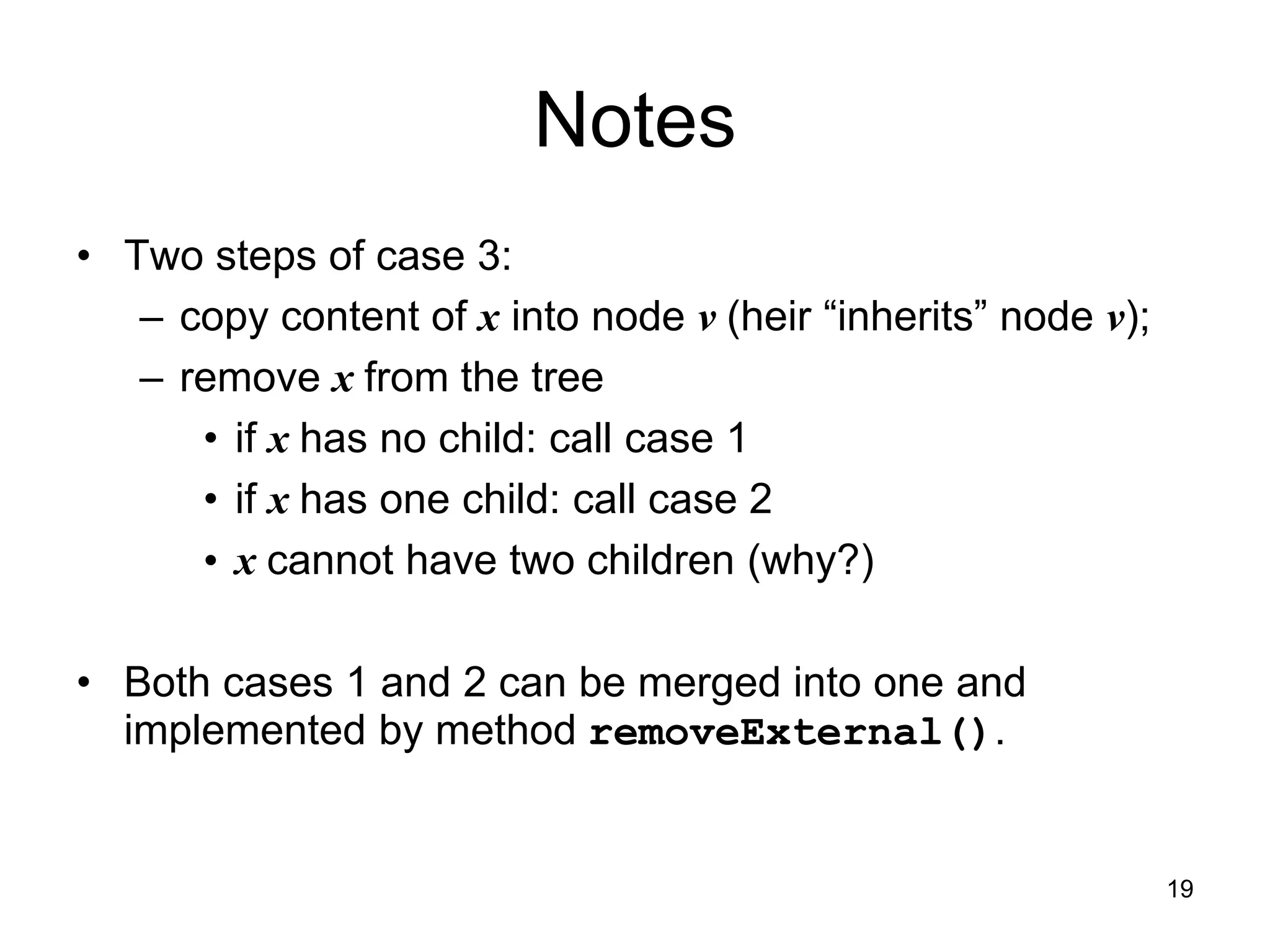 Notes
• Two steps of case 3:
– copy content of x into node v (heir “inherits” node v);
– remove x from the tree
• if x has no child: call case 1
• if x has one child: call case 2
• x cannot have two children (why?)
• Both cases 1 and 2 can be merged into one and
implemented by method removeExternal().
19
 