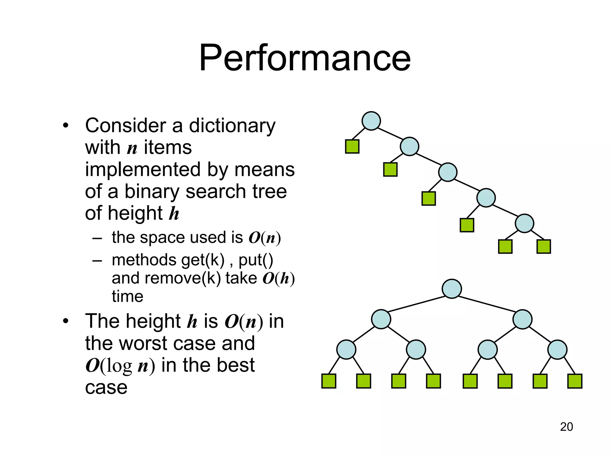 Performance
• Consider a dictionary
with n items
implemented by means
of a binary search tree
of height h
– the space used is O(n)
– methods get(k) , put()
and remove(k) take O(h)
time
• The height h is O(n) in
the worst case and
O(log n) in the best
case
20
 