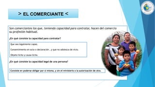 Son comerciantes los que, teniendo capacidad para contratar, hacen del comercio
su profesión habitual.
¿En qué consiste la capacidad para contratar?
¿En qué consiste la capacidad legal de una persona?
> EL COMERCIANTE <
Que sea legalmente capaz.
Consentimiento en acto o declaración , y que no adolezca de vicio.
Objeto lícito y causa lícita.
Consiste en poderse obligar por sí misma, y sin el ministerio o la autorización de otra.
 