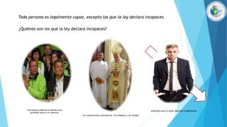 Toda persona es legalmente capaz, excepto las que la ley declara incapaces.
¿Quiénes son los que la ley declara incapaces?
Las corporaciones eclesiásticas, los religiosos y los clérigos
funcionarios públicos a quienes está
prohibido ejercer el comercio
quebrados que no hayan obtenido rehabilitación
 