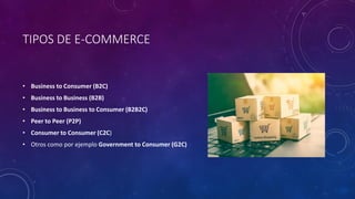TIPOS DE E-COMMERCE
• Business to Consumer (B2C)
• Business to Business (B2B)
• Business to Business to Consumer (B2B2C)
• Peer to Peer (P2P)
• Consumer to Consumer (C2C)
• Otros como por ejemplo Government to Consumer (G2C)
 