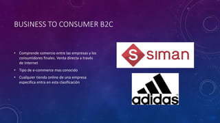BUSINESS TO CONSUMER B2C
• Comprende comercio entre las empresas y los
consumidores finales. Venta directa a través
de Internet
• Tipo de e-commerce mas conocido
• Cualquier tienda online de una empresa
especifica entra en esta clasificación
 