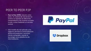 PEER TO PEER P2P
• Peer to Peer (P2P): relación entre
pares. Un sistema de red donde los
archivo se reparten en diferentes
computadoras y los usuarios acceden
a unas u otras mediante un servidor
central.
• Este modelo de red aplicado a los
negocios permite la comercialización
directa de productos y servicios:
cliente-comprador, usando la
tecnología como plataforma de
intermediación.
 