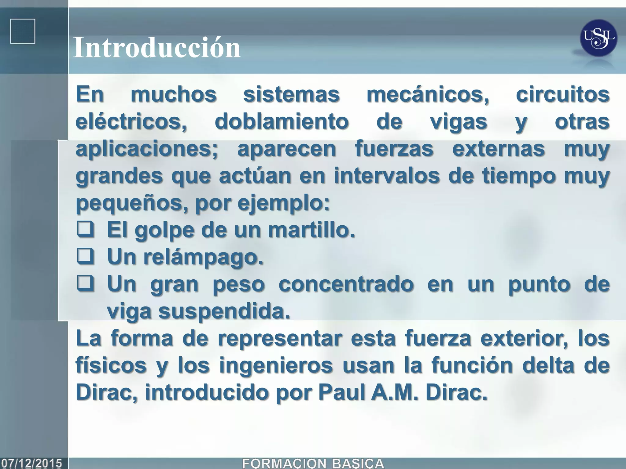 Introducción
En muchos sistemas mecánicos, circuitos
eléctricos, doblamiento de vigas y otras
aplicaciones; aparecen fuerzas externas muy
grandes que actúan en intervalos de tiempo muy
pequeños, por ejemplo:
 El golpe de un martillo.
 Un relámpago.
 Un gran peso concentrado en un punto de
viga suspendida.
La forma de representar esta fuerza exterior, los
físicos y los ingenieros usan la función delta de
Dirac, introducido por Paul A.M. Dirac.
 