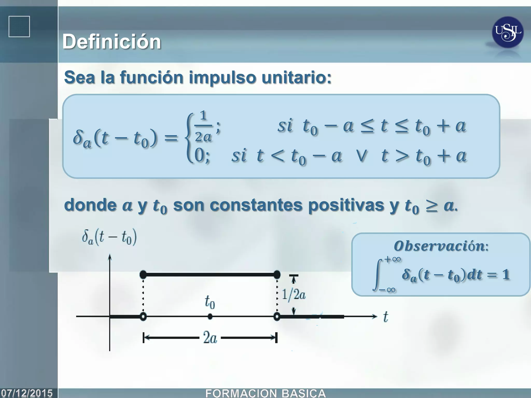 Definición
Sea la función impulso unitario:
donde 𝒂 y 𝒕 𝟎 son constantes positivas y 𝒕 𝟎 ≥ 𝒂.
𝛿 𝑎 𝑡 − 𝑡0 =
1
2𝑎
; 𝑠𝑖 𝑡0 − 𝑎 ≤ 𝑡 ≤ 𝑡0 + 𝑎
0; 𝑠𝑖 𝑡 < 𝑡0 − 𝑎 ∨ 𝑡 > 𝑡0 + 𝑎
𝑶𝒃𝒔𝒆𝒓𝒗𝒂𝒄𝒊ó𝒏:
𝜹 𝒂 𝒕 − 𝒕 𝟎 𝒅𝒕 = 𝟏
+∞
−∞
 