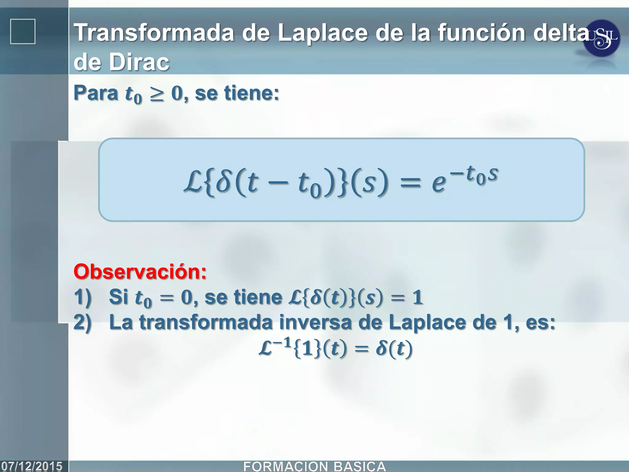 Transformada de Laplace de la función delta
de Dirac
ℒ 𝛿 𝑡 − 𝑡0 𝑠 = 𝑒−𝑡0 𝑠
Para 𝒕 𝟎 ≥ 𝟎, se tiene:
Observación:
1) Si 𝒕 𝟎 = 𝟎, se tiene 𝓛 𝜹 𝒕 𝒔 = 𝟏
2) La transformada inversa de Laplace de 1, es:
𝓛−𝟏 𝟏 𝒕 = 𝜹(𝒕)
 