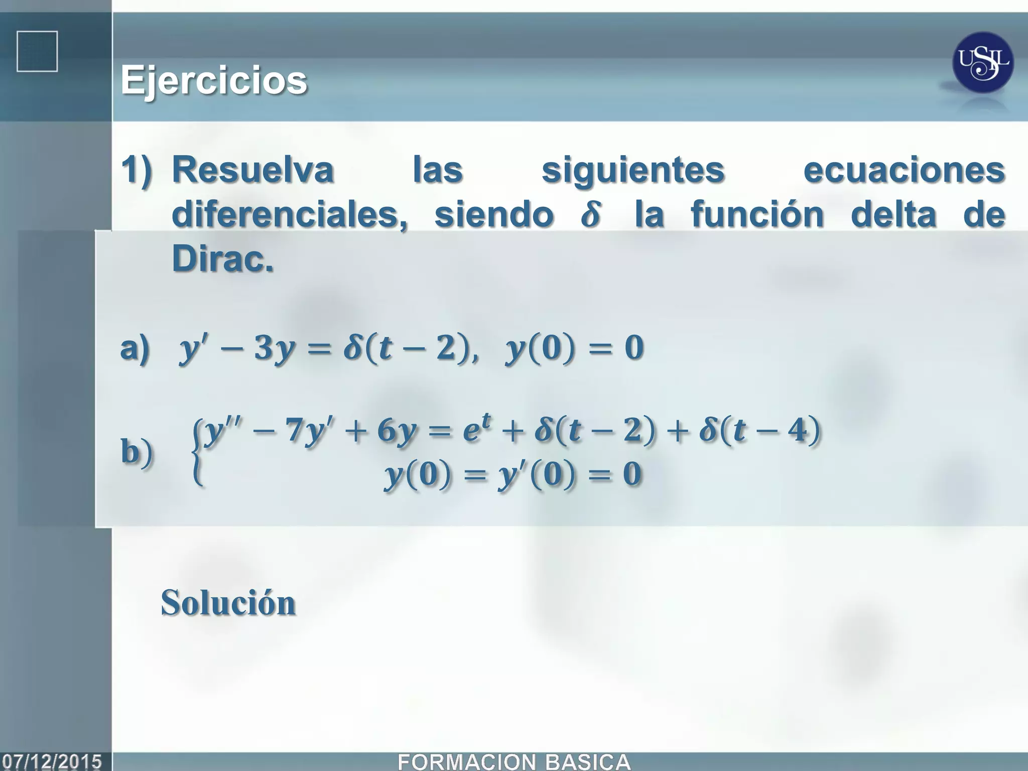 Ejercicios
1) Resuelva las siguientes ecuaciones
diferenciales, siendo 𝜹 la función delta de
Dirac.
a) 𝒚′
− 𝟑𝒚 = 𝜹 𝒕 − 𝟐 , 𝒚 𝟎 = 𝟎
𝐛)
𝒚′′ − 𝟕𝒚′ + 𝟔𝒚 = 𝒆 𝒕 + 𝜹 𝒕 − 𝟐 + 𝜹 𝒕 − 𝟒
𝒚 𝟎 = 𝒚′ 𝟎 = 𝟎
Solución
 