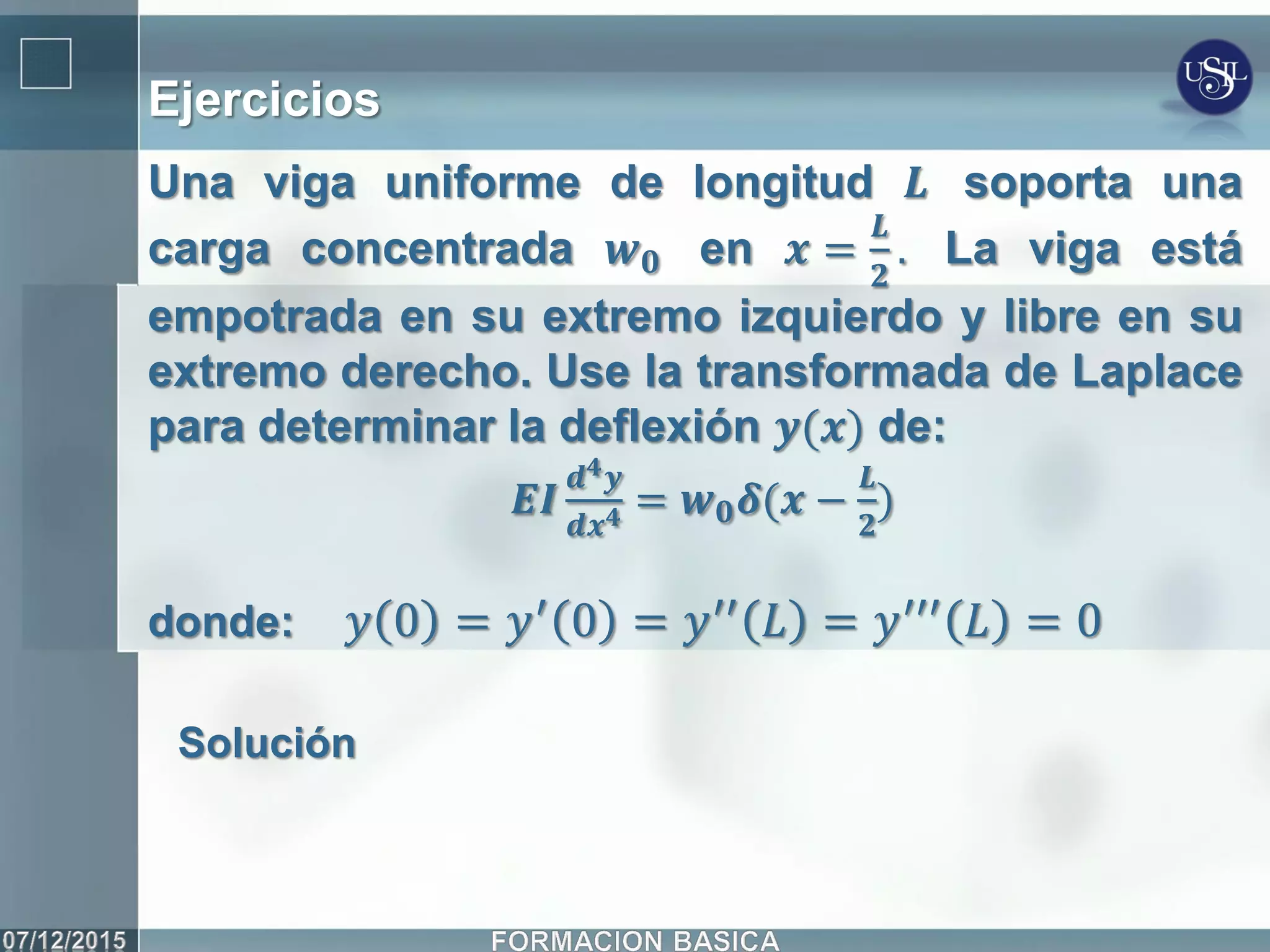 Ejercicios
Una viga uniforme de longitud 𝑳 soporta una
carga concentrada 𝒘 𝟎 en 𝒙 =
𝑳
𝟐
. La viga está
empotrada en su extremo izquierdo y libre en su
extremo derecho. Use la transformada de Laplace
para determinar la deflexión 𝒚(𝒙) de:
𝑬𝑰
𝒅 𝟒 𝒚
𝒅𝒙 𝟒 = 𝒘 𝟎 𝜹(𝒙 −
𝑳
𝟐
)
donde: 𝑦 0 = 𝑦′ 0 = 𝑦′′ 𝐿 = 𝑦′′′ 𝐿 = 0
Solución
 