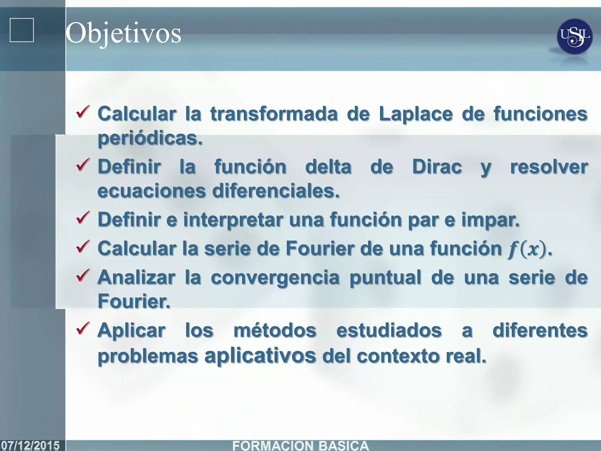 Objetivos
 Calcular la transformada de Laplace de funciones
periódicas.
 Definir la función delta de Dirac y resolver
ecuaciones diferenciales.
 Definir e interpretar una función par e impar.
 Calcular la serie de Fourier de una función 𝒇 𝒙 .
 Analizar la convergencia puntual de una serie de
Fourier.
 Aplicar los métodos estudiados a diferentes
problemas aplicativos del contexto real.
 