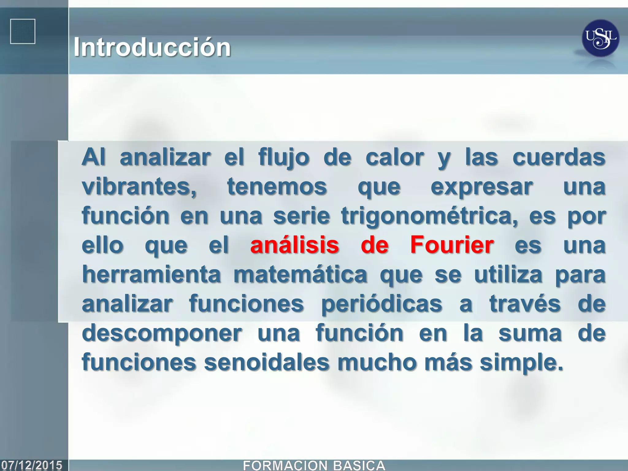 Introducción
Al analizar el flujo de calor y las cuerdas
vibrantes, tenemos que expresar una
función en una serie trigonométrica, es por
ello que el análisis de Fourier es una
herramienta matemática que se utiliza para
analizar funciones periódicas a través de
descomponer una función en la suma de
funciones senoidales mucho más simple.
 