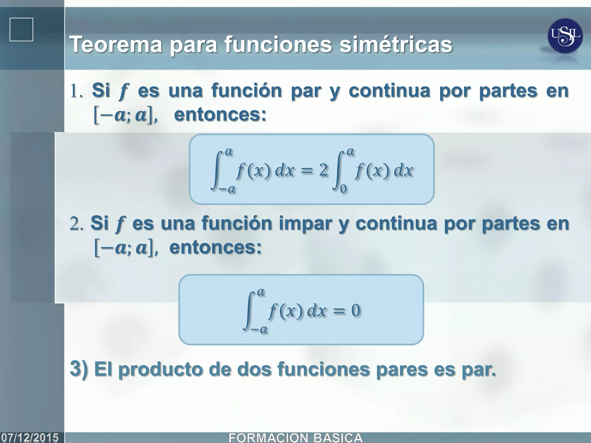 Teorema para funciones simétricas
1. Si 𝒇 es una función par y continua por partes en
−𝒂; 𝒂 , entonces:
𝑓(𝑥)
𝑎
−𝑎
𝑑𝑥 = 2 𝑓(𝑥)
𝑎
0
𝑑𝑥
2. Si 𝒇 es una función impar y continua por partes en
−𝒂; 𝒂 , entonces:
𝑓(𝑥)
𝑎
−𝑎
𝑑𝑥 = 0
3) El producto de dos funciones pares es par.
 