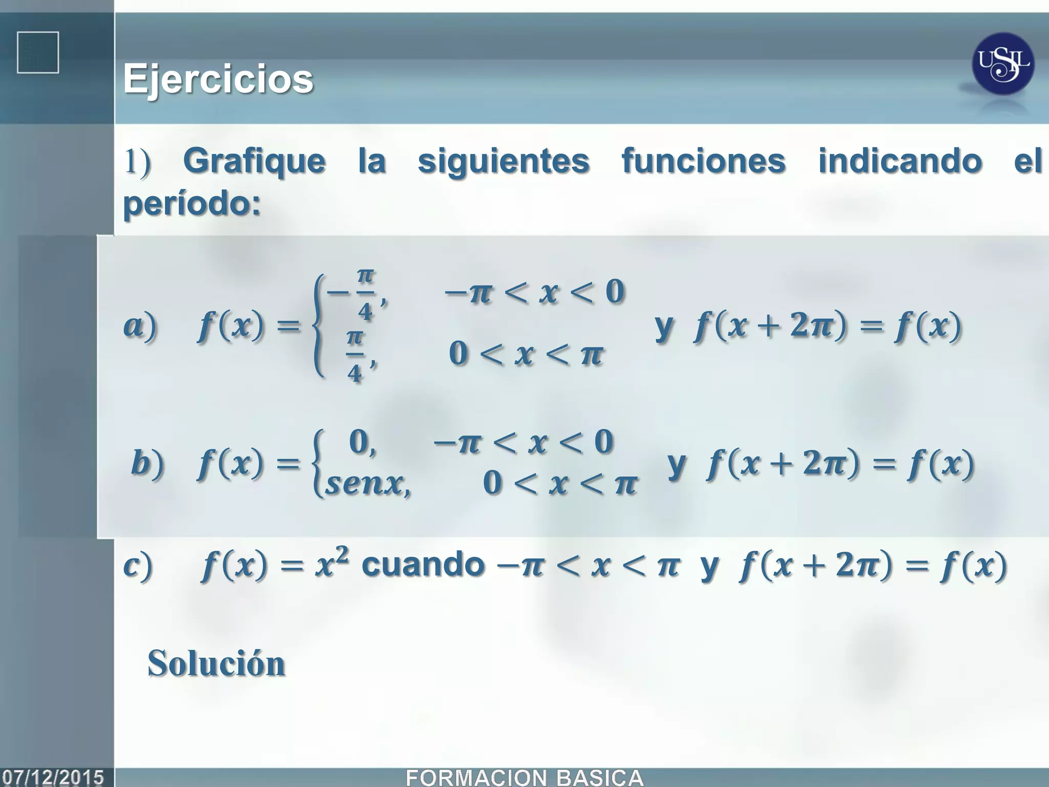 Ejercicios
1) Grafique la siguientes funciones indicando el
período:
𝒂) 𝒇 𝒙 =
−
𝝅
𝟒
, −𝝅 < 𝒙 < 𝟎
𝝅
𝟒
, 𝟎 < 𝒙 < 𝝅
y 𝒇 𝒙 + 𝟐𝝅 = 𝒇(𝒙)
𝒃) 𝒇 𝒙 =
𝟎, −𝝅 < 𝒙 < 𝟎
𝒔𝒆𝒏𝒙, 𝟎 < 𝒙 < 𝝅
y 𝒇 𝒙 + 𝟐𝝅 = 𝒇(𝒙)
𝒄) 𝒇 𝒙 = 𝒙 𝟐
cuando −𝝅 < 𝒙 < 𝝅 y 𝒇 𝒙 + 𝟐𝝅 = 𝒇(𝒙)
Solución
 