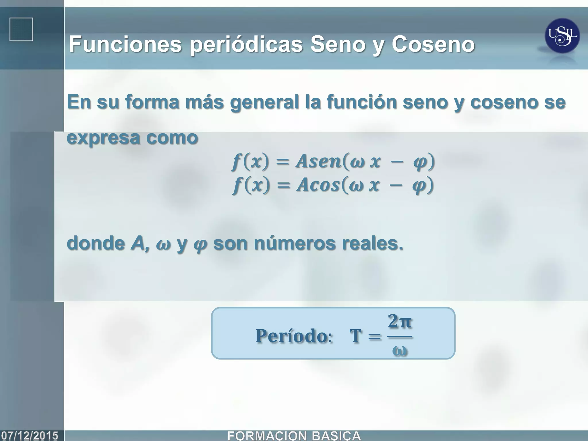 Funciones periódicas Seno y Coseno
En su forma más general la función seno y coseno se
expresa como
𝒇 𝒙 = 𝑨𝒔𝒆𝒏 𝝎 𝒙 − 𝝋
𝒇 𝒙 = 𝑨𝒄𝒐𝒔 𝝎 𝒙 − 𝝋
donde A, 𝝎 y 𝝋 son números reales.
𝐏𝐞𝐫í𝐨𝐝𝐨: 𝐓 =
𝟐𝛑
𝛚
 