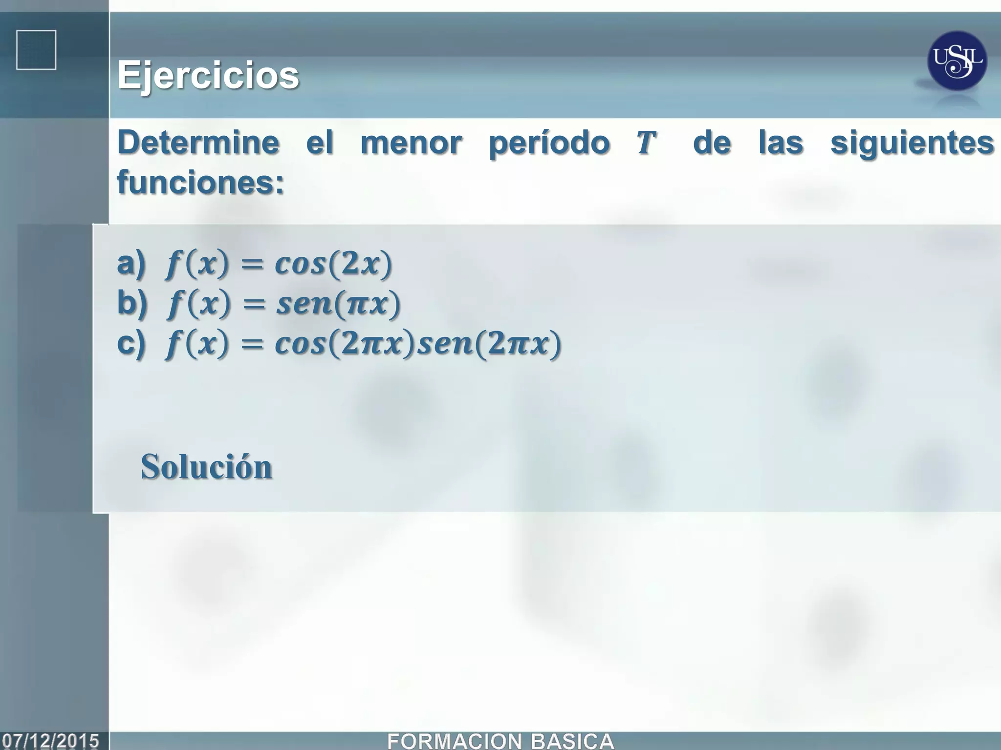 Ejercicios
Determine el menor período 𝑻 de las siguientes
funciones:
a) 𝒇 𝒙 = 𝒄𝒐𝒔(𝟐𝒙)
b) 𝒇 𝒙 = 𝒔𝒆𝒏(𝝅𝒙)
c) 𝒇 𝒙 = 𝒄𝒐𝒔 𝟐𝝅𝒙 𝒔𝒆𝒏(𝟐𝝅𝒙)
Solución
 