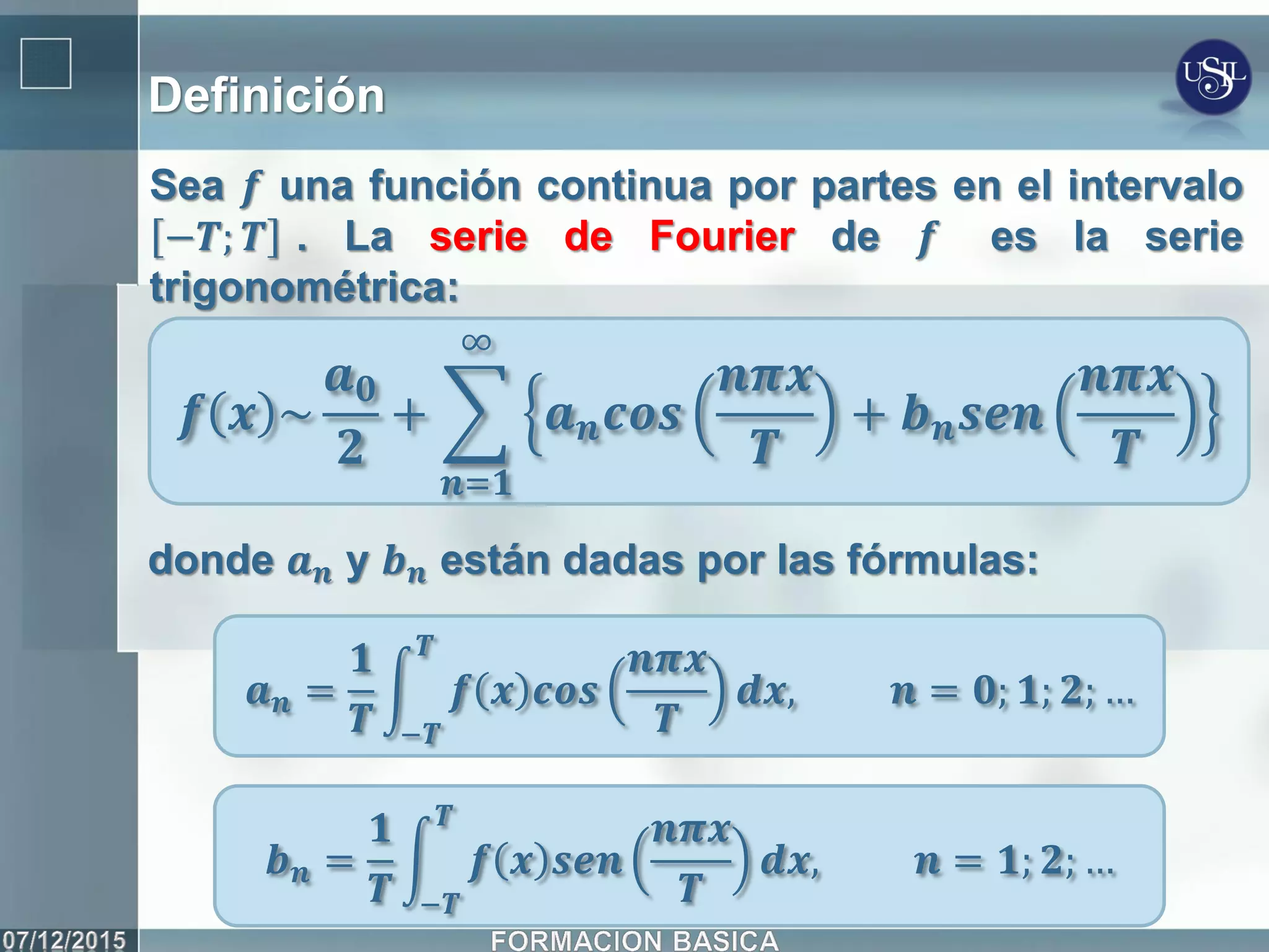 Definición
Sea 𝒇 una función continua por partes en el intervalo
−𝑻; 𝑻 . La serie de Fourier de 𝒇 es la serie
trigonométrica:
𝒇 𝒙 ~
𝒂 𝟎
𝟐
+ 𝒂 𝒏 𝒄𝒐𝒔
𝒏𝝅𝒙
𝑻
+ 𝒃 𝒏 𝒔𝒆𝒏
𝒏𝝅𝒙
𝑻
∞
𝒏=𝟏
donde 𝒂 𝒏 y 𝒃 𝒏 están dadas por las fórmulas:
𝒂 𝒏 =
𝟏
𝑻
𝒇 𝒙 𝒄𝒐𝒔
𝒏𝝅𝒙
𝑻
𝑻
−𝑻
𝒅𝒙, 𝒏 = 𝟎; 𝟏; 𝟐; …
𝒃 𝒏 =
𝟏
𝑻
𝒇 𝒙 𝒔𝒆𝒏
𝒏𝝅𝒙
𝑻
𝑻
−𝑻
𝒅𝒙, 𝒏 = 𝟏; 𝟐; …
 