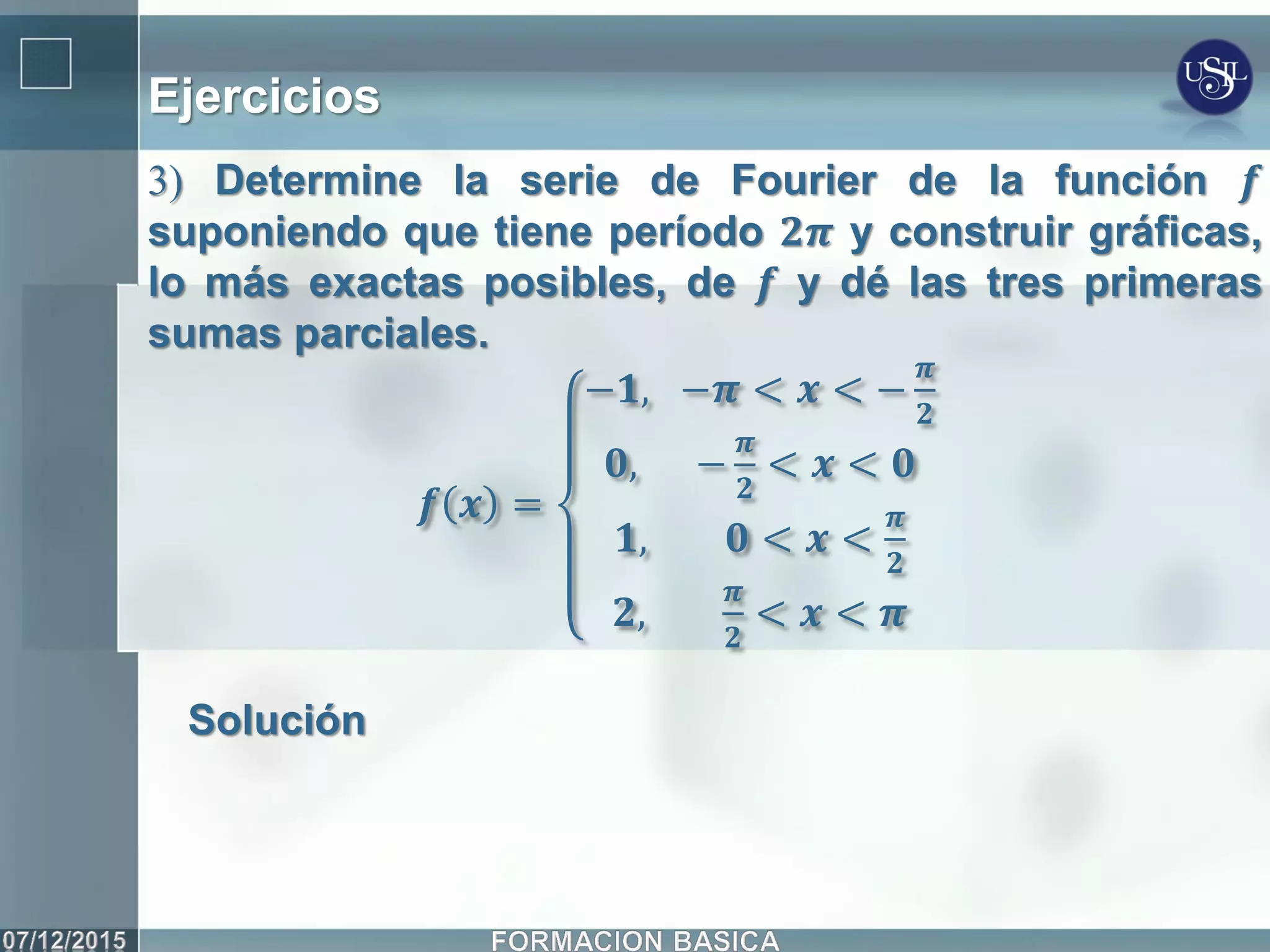 Ejercicios
3) Determine la serie de Fourier de la función 𝒇
suponiendo que tiene período 𝟐𝝅 y construir gráficas,
lo más exactas posibles, de 𝒇 y dé las tres primeras
sumas parciales.
𝒇 𝒙 =
−𝟏, −𝝅 < 𝒙 < −
𝝅
𝟐
𝟎, −
𝝅
𝟐
< 𝒙 < 𝟎
𝟏, 𝟎 < 𝒙 <
𝝅
𝟐
𝟐,
𝝅
𝟐
< 𝒙 < 𝝅
Solución
 