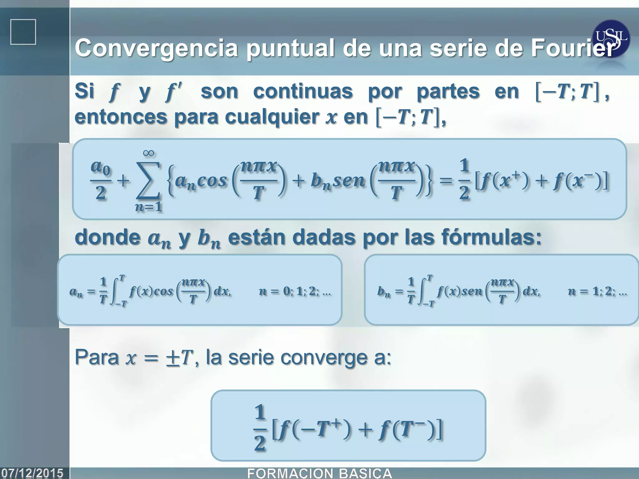 Convergencia puntual de una serie de Fourier
Si 𝒇 y 𝒇′ son continuas por partes en −𝑻; 𝑻 ,
entonces para cualquier 𝒙 en −𝑻; 𝑻 ,
𝒂 𝟎
𝟐
+ 𝒂 𝒏 𝒄𝒐𝒔
𝒏𝝅𝒙
𝑻
+ 𝒃 𝒏 𝒔𝒆𝒏
𝒏𝝅𝒙
𝑻
∞
𝒏=𝟏
=
𝟏
𝟐
𝒇 𝒙+
+ 𝒇(𝒙−
)
donde 𝒂 𝒏 y 𝒃 𝒏 están dadas por las fórmulas:
𝒂 𝒏 =
𝟏
𝑻
𝒇 𝒙 𝒄𝒐𝒔
𝒏𝝅𝒙
𝑻
𝑻
−𝑻
𝒅𝒙, 𝒏 = 𝟎; 𝟏; 𝟐; … 𝒃 𝒏 =
𝟏
𝑻
𝒇 𝒙 𝒔𝒆𝒏
𝒏𝝅𝒙
𝑻
𝑻
−𝑻
𝒅𝒙, 𝒏 = 𝟏; 𝟐; …
Para 𝑥 = ±𝑇, la serie converge a:
𝟏
𝟐
𝒇 −𝑻+ + 𝒇(𝑻−)
 