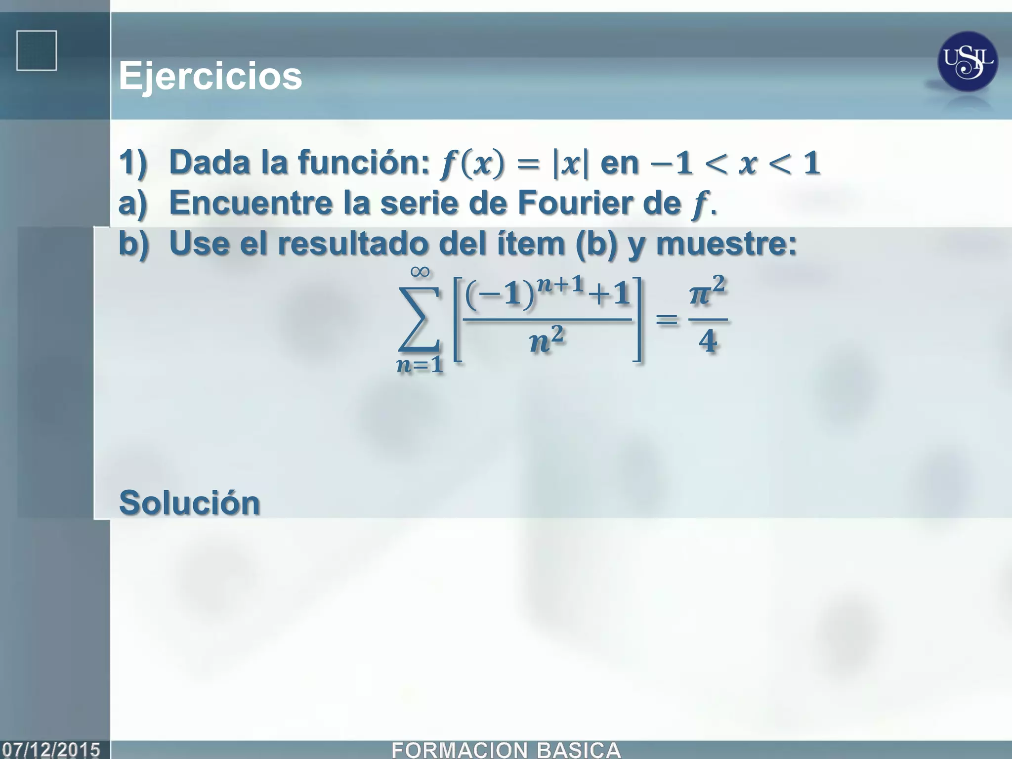 Ejercicios
1) Dada la función: 𝒇 𝒙 = 𝒙 en −𝟏 < 𝒙 < 𝟏
a) Encuentre la serie de Fourier de 𝒇.
b) Use el resultado del ítem (b) y muestre:
(−𝟏) 𝒏+𝟏+𝟏
𝒏 𝟐
∞
𝒏=𝟏
=
𝝅 𝟐
𝟒
Solución
 