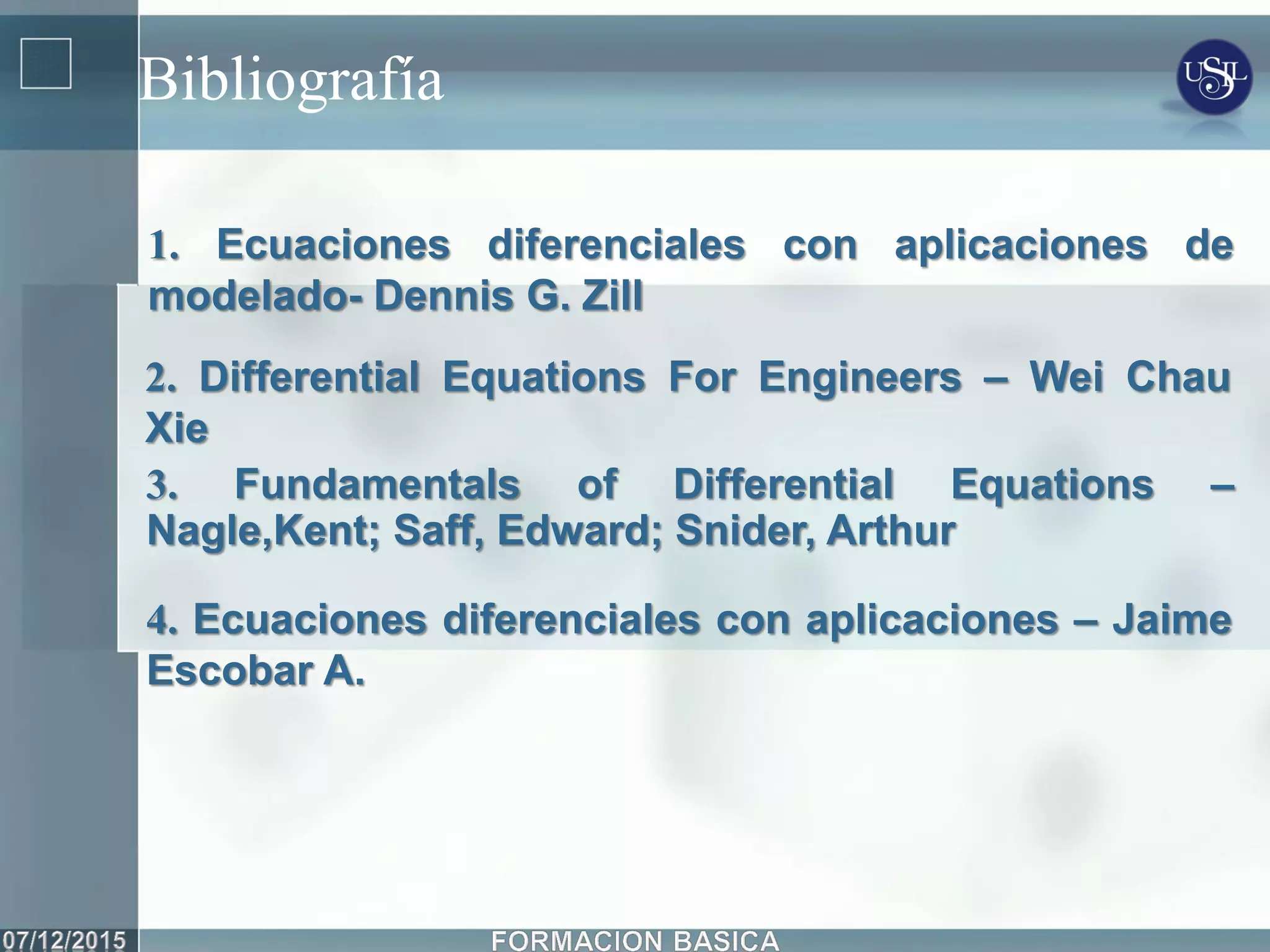 Bibliografía
2. Differential Equations For Engineers – Wei Chau
Xie
3. Fundamentals of Differential Equations –
Nagle,Kent; Saff, Edward; Snider, Arthur
1. Ecuaciones diferenciales con aplicaciones de
modelado- Dennis G. Zill
4. Ecuaciones diferenciales con aplicaciones – Jaime
Escobar A.
 
