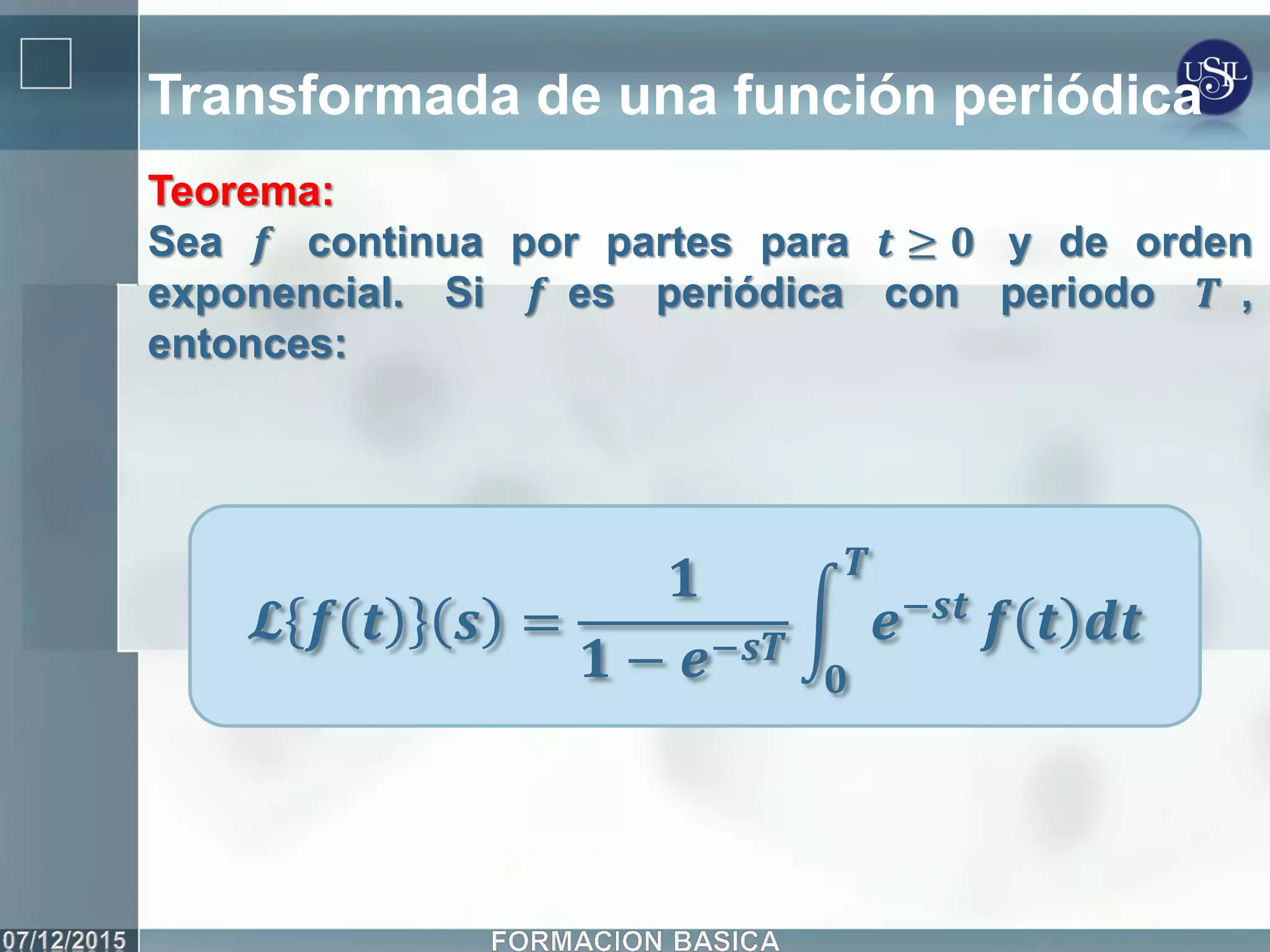 Transformada de una función periódica
Teorema:
Sea 𝒇 continua por partes para 𝒕 ≥ 𝟎 y de orden
exponencial. Si 𝒇 es periódica con periodo 𝑻 ,
entonces:
𝓛 𝒇 𝒕 𝒔 =
𝟏
𝟏 − 𝒆−𝒔𝑻
𝒆−𝒔𝒕
𝑻
𝟎
𝒇 𝒕 𝒅𝒕
 