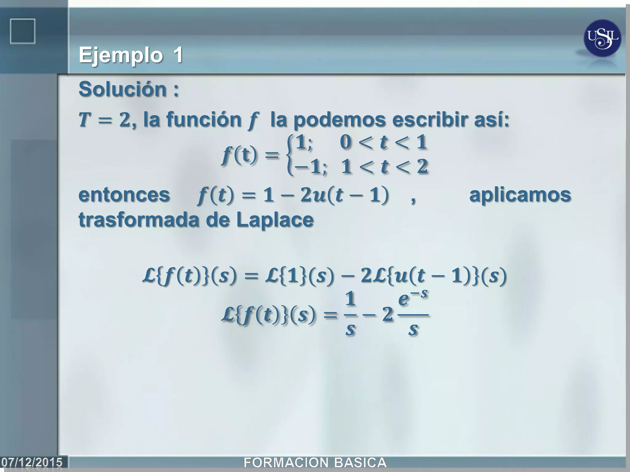 Ejemplo 1
Solución :
𝑻 = 𝟐, la función 𝒇 la podemos escribir así:
𝒇 𝐭 =
𝟏; 𝟎 < 𝒕 < 𝟏
−𝟏; 𝟏 < 𝒕 < 𝟐
entonces 𝒇 𝒕 = 𝟏 − 𝟐𝒖 𝒕 − 𝟏 , aplicamos
trasformada de Laplace
𝓛 𝒇 𝒕 𝒔 = 𝓛 𝟏 (𝒔) − 𝟐𝓛 𝒖 𝒕 − 𝟏 (𝒔)
𝓛 𝒇 𝒕 𝒔 =
𝟏
𝒔
− 𝟐
𝒆−𝒔
𝒔
 