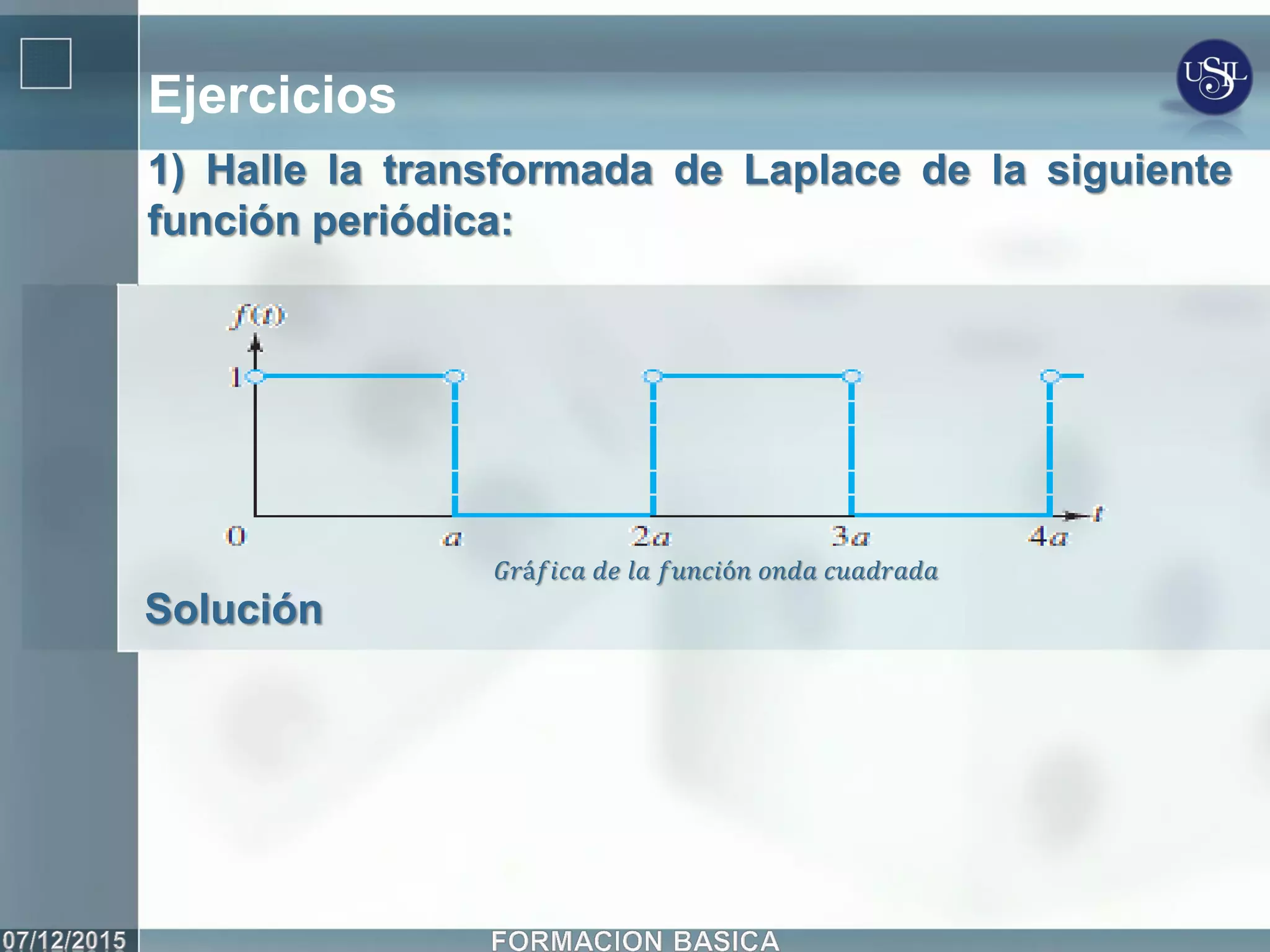 Ejercicios
1) Halle la transformada de Laplace de la siguiente
función periódica:
Solución
𝐺𝑟á𝑓𝑖𝑐𝑎 𝑑𝑒 𝑙𝑎 𝑓𝑢𝑛𝑐𝑖ó𝑛 𝑜𝑛𝑑𝑎 𝑐𝑢𝑎𝑑𝑟𝑎𝑑𝑎
 