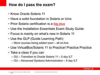 10 Copyright © 2012, Oracle and/or its affiliates. All rights
reserved.
Insert Information Protection Policy Classification from Slide 7
How do I pass the exam?
• Know Oracle Solaris 11
• Have a solid foundation in Solaris or Unix
• Prior Solaris certification is a big plus
• Use the Installation Essentials Exam Study Guide
• Focus is mainly on what’s new in Solaris 11
• Use the GLP (Guide Learning Path)
– More courses being added soon – all on-line
• Use VirtualBox/Solaris 11 to Practice! Practice Practice
• Take a class if you can
– OU – Transition to Oracle Solaris 11 – 5 day ILT
– OU – Advanced Systems Administration – 5 day ILT
 