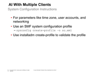 10
6
Copyright © 2012, Oracle and/or its affiliates. All rights
reserved.
Insert Information Protection Policy Classification from Slide 710
6
Copyright © 2012, Oracle and/or its affiliates. All rights
reserved.
Insert Information Protection Policy Classification from Slide 7
AI With Multiple Clients
• For parameters like time zone, user accounts, and
networking
• Use an SMF system configuration profile
– sysconfig create-profile –o sc.xml
• Use installadm create-profile to validate the profile
System Configuration Instructions
 