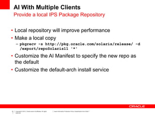 10
7
Copyright © 2012, Oracle and/or its affiliates. All rights
reserved.
Insert Information Protection Policy Classification from Slide 7
AI With Multiple Clients
• Local repository will improve performance
• Make a local copy
– pkgrecv -s http://pkg.oracle.com/solaris/release/ -d
/export/repoSolaris11 '*'
• Customize the AI Manifest to specify the new repo as
the default
• Customize the default-arch install service
Provide a local IPS Package Repository
 