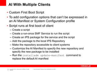 10
8
Copyright © 2012, Oracle and/or its affiliates. All rights
reserved.
Insert Information Protection Policy Classification from Slide 7
AI With Multiple Clients
• Custom First Boot Script
• To add configuration options that can’t be expressed in
an AI Manifest or System Configuration profile
• Script runs at first boot of client
– Create a script
– Create a run-once SMF Service to run the script
– Create an IPS package for the service and the script
– Add the package to the local IPS Repository
– Make the repository accessible to client systems
– Customize the AI Manifest to specify the new repository and
specify the new package to be installed
– Run the installadm update-manifest command to
replace the default AI manifest
 