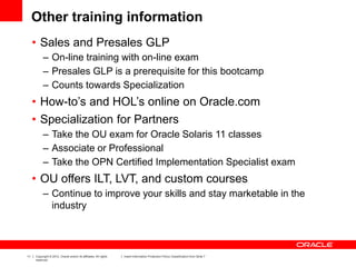 11 Copyright © 2012, Oracle and/or its affiliates. All rights
reserved.
Insert Information Protection Policy Classification from Slide 7
Other training information
• Sales and Presales GLP
– On-line training with on-line exam
– Presales GLP is a prerequisite for this bootcamp
– Counts towards Specialization
• How-to’s and HOL’s online on Oracle.com
• Specialization for Partners
– Take the OU exam for Oracle Solaris 11 classes
– Associate or Professional
– Take the OPN Certified Implementation Specialist exam
• OU offers ILT, LVT, and custom courses
– Continue to improve your skills and stay marketable in the
industry
 