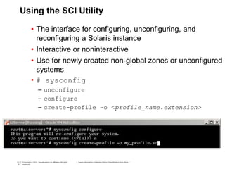 11
0
Copyright © 2012, Oracle and/or its affiliates. All rights
reserved.
Insert Information Protection Policy Classification from Slide 711
0
Copyright © 2012, Oracle and/or its affiliates. All rights
reserved.
Insert Information Protection Policy Classification from Slide 7
Using the SCI Utility
• The interface for configuring, unconfiguring, and
reconfiguring a Solaris instance
• Interactive or noninteractive
• Use for newly created non-global zones or unconfigured
systems
• # sysconfig
– unconfigure
– configure
– create-profile –o <profile_name.extension>
 