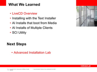 12
3
Copyright © 2012, Oracle and/or its affiliates. All rights
reserved.
Insert Information Protection Policy Classification from Slide 7
What We Learned
• LiveCD Overview
• Installing with the Text Installer
• AI Installs that boot from Media
• AI Installs of Multiple Clients
• SCI Utility
Next Steps
• Advanced Installation Lab
 