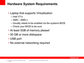 12
7
Copyright © 2012, Oracle and/or its affiliates. All rights
reserved.
Insert Information Protection Policy Classification from Slide 7
Hardware System Requirements
• Laptop that supports Virtualization
– Intel VT-x
– AMD – AMD-v
– Usually needs to be enabled via the systems BIOS
– Check your BIOS to be sure
• At least 3GB of memory please!
• 30 GB or more diskspace
• USB port
• No external networking required
 