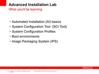 13
1
Copyright © 2012, Oracle and/or its affiliates. All rights
reserved.
Insert Information Protection Policy Classification from Slide 7
Advanced Installation Lab
• Automated Installation (AI) basics
• System Configuration Tool (SCI Tool)
• System Configuration Profiles
• Boot environments
• Image Packaging System (IPS)
What you’ll be learning
 