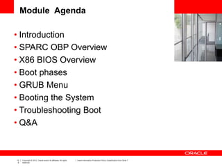 13
6
Copyright © 2012, Oracle and/or its affiliates. All rights
reserved.
Insert Information Protection Policy Classification from Slide 7
Module Agenda
• Introduction
• SPARC OBP Overview
• X86 BIOS Overview
• Boot phases
• GRUB Menu
• Booting the System
• Troubleshooting Boot
• Q&A
 