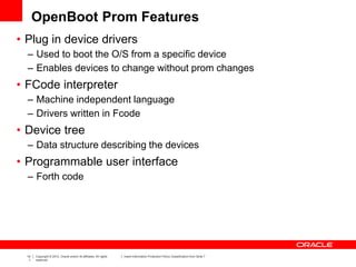 14
1
Copyright © 2012, Oracle and/or its affiliates. All rights
reserved.
Insert Information Protection Policy Classification from Slide 7
OpenBoot Prom Features
• Plug in device drivers
– Used to boot the O/S from a specific device
– Enables devices to change without prom changes
• FCode interpreter
– Machine independent language
– Drivers written in Fcode
• Device tree
– Data structure describing the devices
• Programmable user interface
– Forth code
 