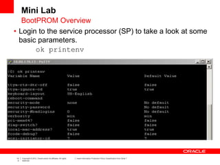 14
4
Copyright © 2012, Oracle and/or its affiliates. All rights
reserved.
Insert Information Protection Policy Classification from Slide 7
Mini Lab
• Login to the service processor (SP) to take a look at some
basic parameters.
ok printenv
BootPROM Overview
 