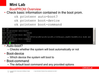 14
5
Copyright © 2012, Oracle and/or its affiliates. All rights
reserved.
Insert Information Protection Policy Classification from Slide 7
• Check basic information contained in the boot prom.
ok printenv auto-boot?
ok printenv boot-device
ok printenv boot-command
• Auto-boot?
– Checks whether the system will boot automatically or not
• Boot-device
– Which device the system will boot to
• Boot-command
– The default boot command and any provided options
Mini Lab
BootPROM Overview
 
