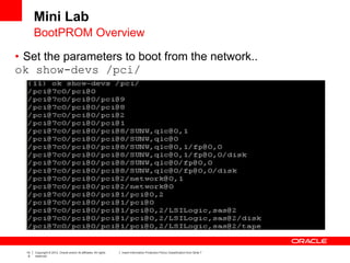 14
6
Copyright © 2012, Oracle and/or its affiliates. All rights
reserved.
Insert Information Protection Policy Classification from Slide 7
• Set the parameters to boot from the network..
ok show-devs /pci/
Mini Lab
BootPROM Overview
 