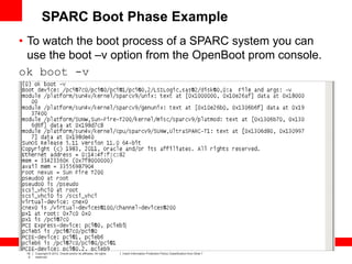 16
0
Copyright © 2012, Oracle and/or its affiliates. All rights
reserved.
Insert Information Protection Policy Classification from Slide 7
• To watch the boot process of a SPARC system you can
use the boot –v option from the OpenBoot prom console.
ok boot -v
SPARC Boot Phase Example
 