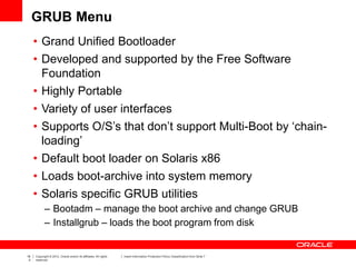 16
4
Copyright © 2012, Oracle and/or its affiliates. All rights
reserved.
Insert Information Protection Policy Classification from Slide 7
GRUB Menu
• Grand Unified Bootloader
• Developed and supported by the Free Software
Foundation
• Highly Portable
• Variety of user interfaces
• Supports O/S’s that don’t support Multi-Boot by ‘chain-
loading’
• Default boot loader on Solaris x86
• Loads boot-archive into system memory
• Solaris specific GRUB utilities
– Bootadm – manage the boot archive and change GRUB
– Installgrub – loads the boot program from disk
 