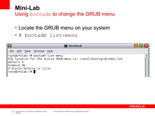 16
7
Copyright © 2012, Oracle and/or its affiliates. All rights
reserved.
Insert Information Protection Policy Classification from Slide 7
Mini-Lab
• Locate the GRUB menu on your system
• # bootadm list-menu
Using bootadm to change the GRUB menu
 